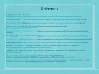 References iPad. (February 27, 2012). Retrieved from  http://www.istockphoto.com/stock-photo-16626405-apple-computer-ipad-ipad2-wi-fi-verizon-3g-clipping-path.php?st=5d6187d Android Phone. (February 27, 2012). Retrieved from  http://www.istockphoto.com/stock-photo-16029046-htc-desire-hd.php?st=8a4468b iPhone. (February 27, 2012).  http://www.i stockphoto.com/stock-photo-16152475-isolated-iphone-with-clipping-path.php?s t=361403b Mobile Hardware. (February 27, 2012). Retrieved from  http://www.istockphoto.com/stock-photo-1845 8517-man-using-iphone4-and-ipad.php?st=830b293 Laptop and more. (February 27, 2012). Retrieved fr om  http://www.istockphoto.com/stock-photo-17174211-cloud-computing-devices.php?st=380e09c News Webpage. (February 27, 2012). Retrieved from  http://www .istockphoto.com/stock-photo-16595063-news-webpage.php?st=8231251 Touching Phone. (Februa ry 27, 2012). Retrieved from  http://www.istockphoto.com/stock-photo-17760721-man-with-smartphone.php?st=fc6f192 Woman Phone. (February 27, 201 2). Retrieved from  http://www.istockphoto.com/stock-photo-2310543-business-outdoors.ph p?st=52dfe0c Schonfeld, E. (2010, January 5).  U.s. mobile web usage grew 110 percent last year; apple dominates, android no. 2 . Retrieved  from  http://techcrunch.com/2010/01/05/quantcast-mobile-web-apple-android/ Wentworth, T. (2011, August 5).  Why mobile design should never be an afterthought . Retrieved from  http://mashable.com/2011/08/05 /mobile-design-priority/ Ma, S. (2011, March 21).  10 ways mobile sites are differe nt from desktop web sites . Retrieved from  http://www.uxmatters.com/mt/archives/2011/03/10-ways-mobile-sites-are-different-from-deskt op-web-sites.php mobiThinking. (2012, February).  Global mobile statistics 2012:  all quality mobile marketing research, mobile web stats, subscribers, ad revenue, usage, trends… . Retrieved from  http://mobithinking.com/mobile-marketing-tools/latest-mobile-stats 