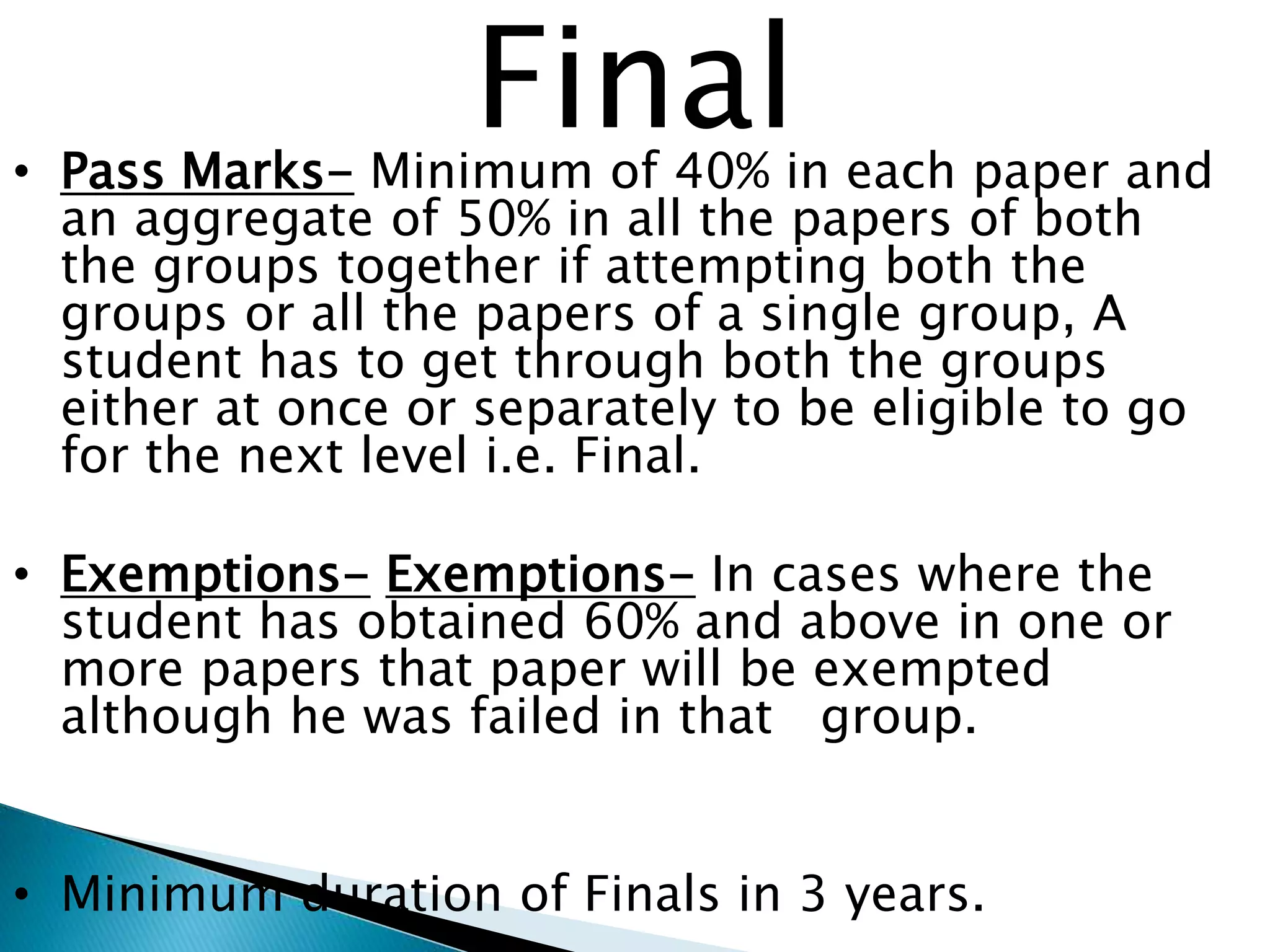 Final 
• Pass Marks- Minimum of 40% in each paper and 
an aggregate of 50% in all the papers of both 
the groups together if attempting both the 
groups or all the papers of a single group, A 
student has to get through both the groups 
either at once or separately to be eligible to go 
for the next level i.e. Final. 
• Exemptions- Exemptions- In cases where the 
student has obtained 60% and above in one or 
more papers that paper will be exempted 
although he was failed in that group. 
• Minimum duration of Finals in 3 years. 
 