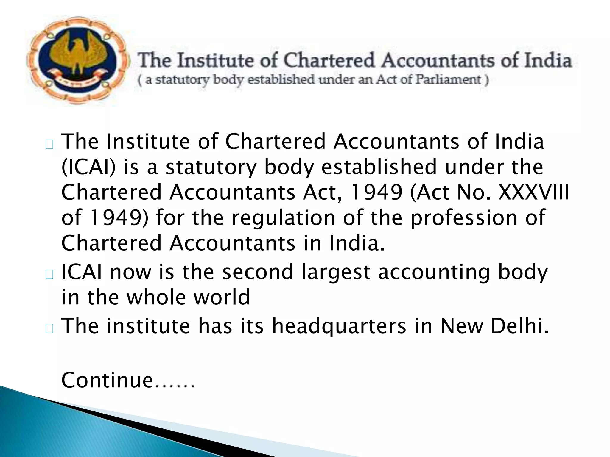 The Institute of Chartered Accountants of India 
(ICAI) is a statutory body established under the 
Chartered Accountants Act, 1949 (Act No. XXXVIII 
of 1949) for the regulation of the profession of 
Chartered Accountants in India. 
ICAI now is the second largest accounting body 
in the whole world 
The institute has its headquarters in New Delhi. 
Continue…… 
 