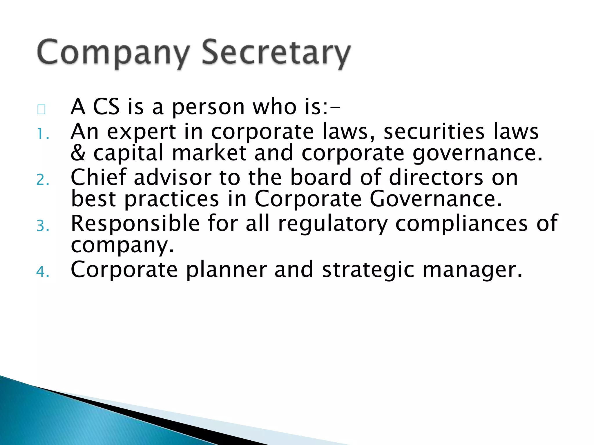A CS is a person who is:- 
1. An expert in corporate laws, securities laws 
& capital market and corporate governance. 
2. Chief advisor to the board of directors on 
best practices in Corporate Governance. 
3. Responsible for all regulatory compliances of 
company. 
4. Corporate planner and strategic manager. 
 