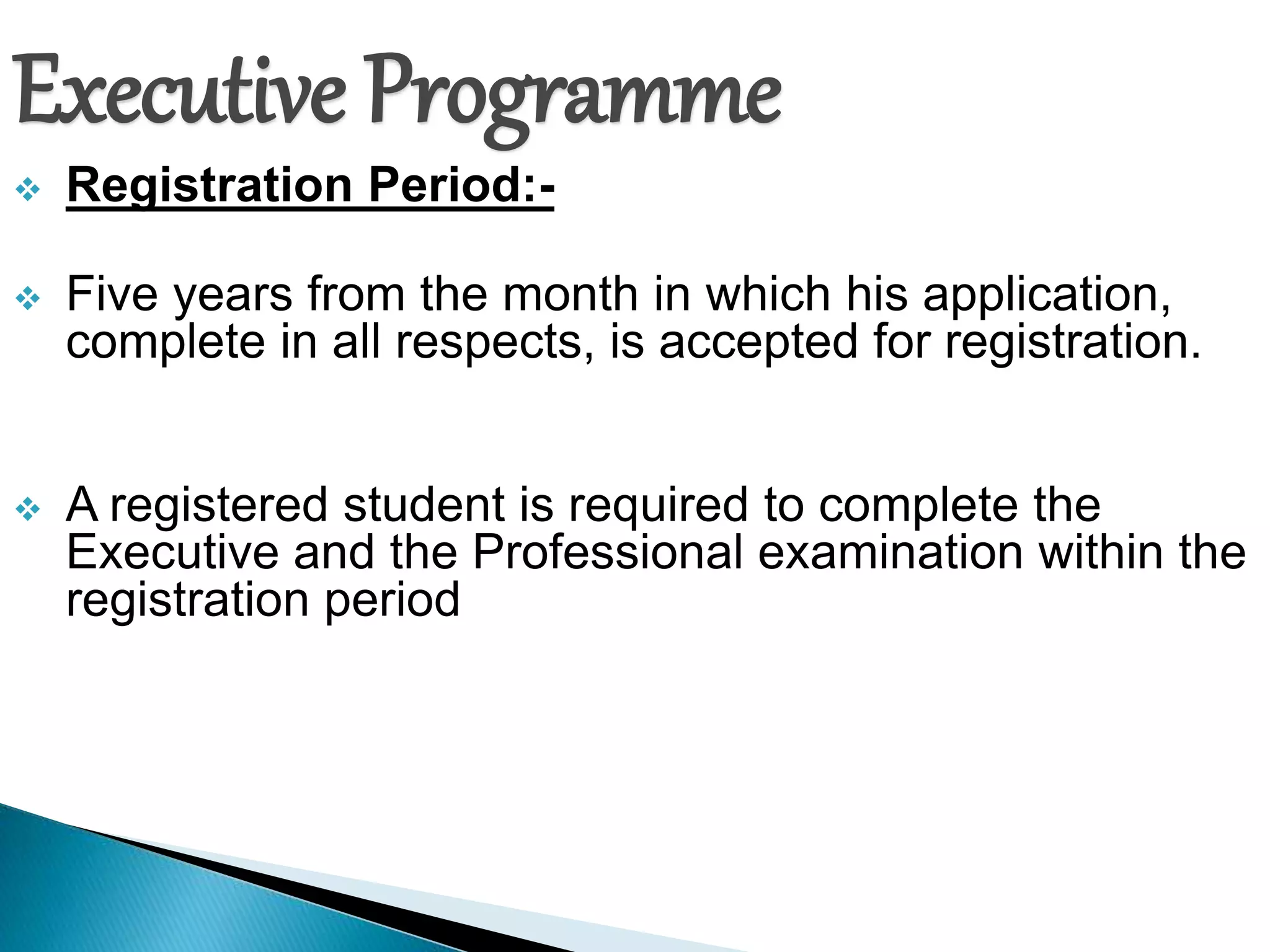 Executive Programme 
 Registration Period:- 
 Five years from the month in which his application, 
complete in all respects, is accepted for registration. 
 A registered student is required to complete the 
Executive and the Professional examination within the 
registration period 
 