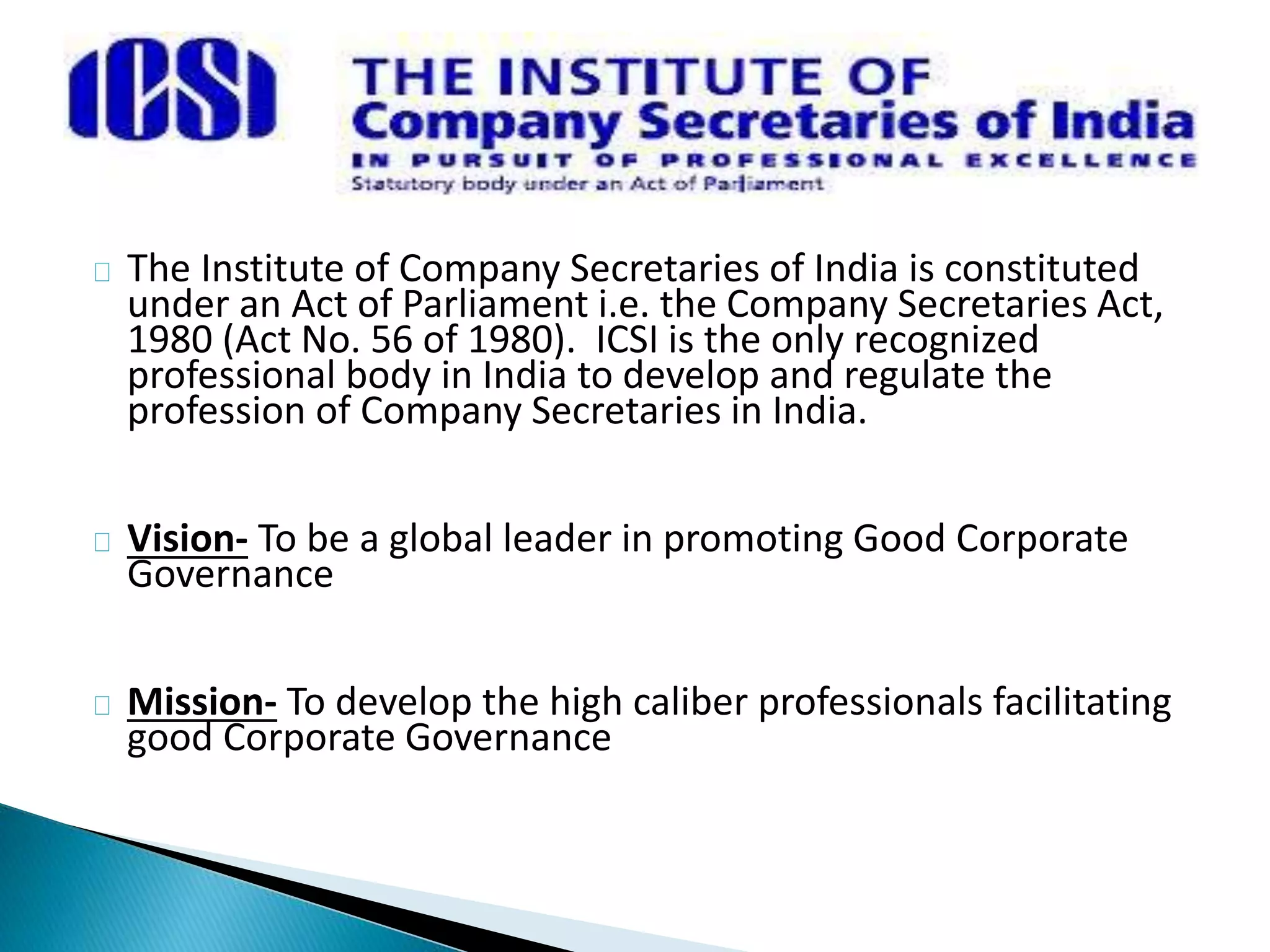 The Institute of Company Secretaries of India is constituted 
under an Act of Parliament i.e. the Company Secretaries Act, 
1980 (Act No. 56 of 1980). ICSI is the only recognized 
professional body in India to develop and regulate the 
profession of Company Secretaries in India. 
Vision- To be a global leader in promoting Good Corporate 
Governance 
Mission- To develop the high caliber professionals facilitating 
good Corporate Governance 
 