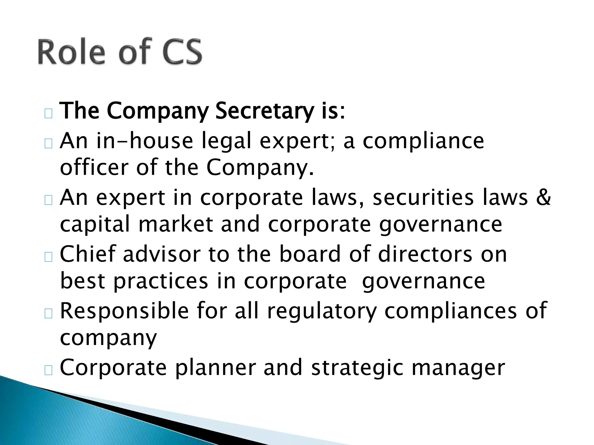 The Company Secretary is: 
An in-house legal expert; a compliance 
officer of the Company. 
An expert in corporate laws, securities laws & 
capital market and corporate governance 
Chief advisor to the board of directors on 
best practices in corporate governance 
Responsible for all regulatory compliances of 
company 
Corporate planner and strategic manager 
 