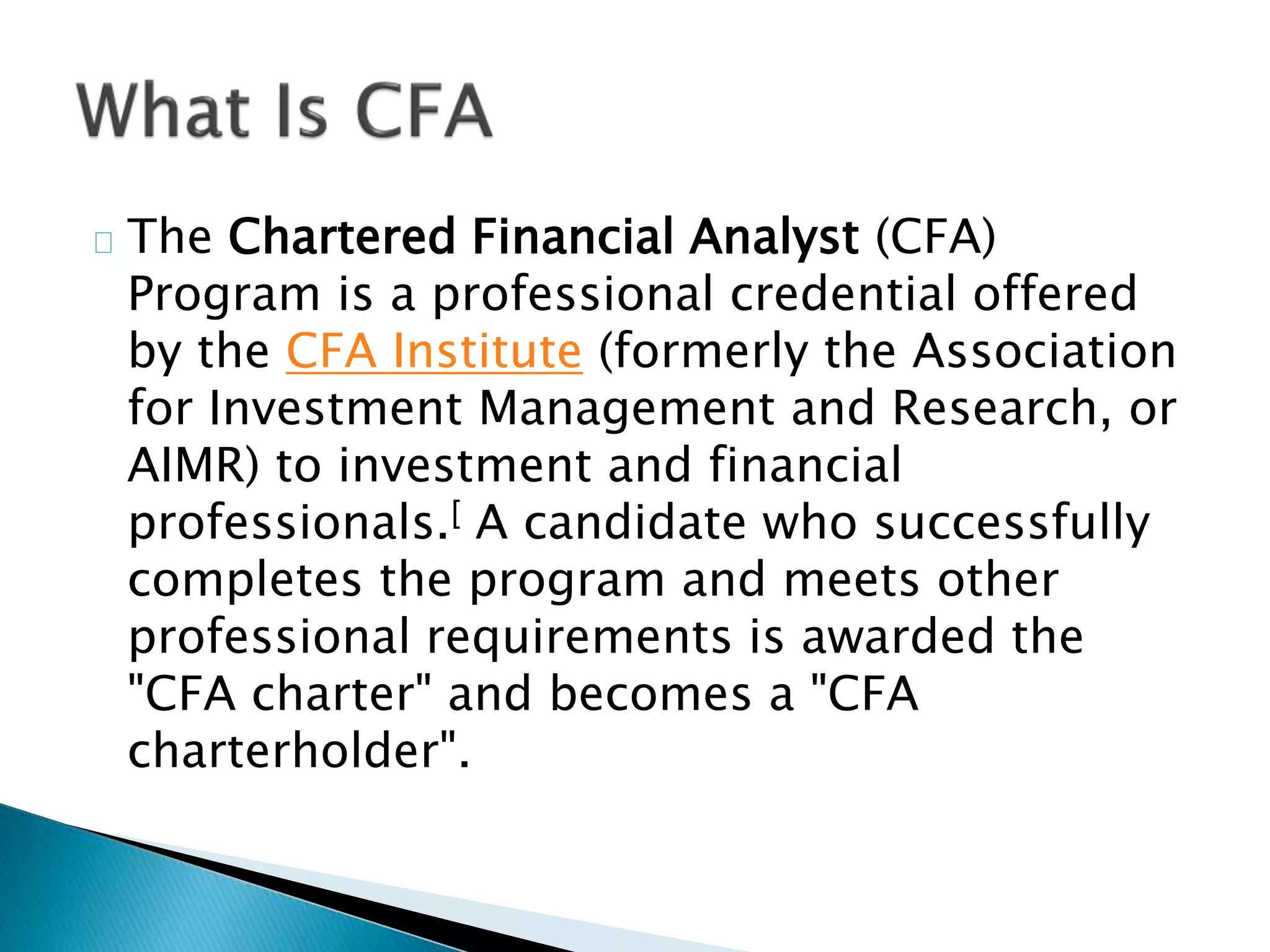 The Chartered Financial Analyst (CFA) 
Program is a professional credential offered 
by the CFA Institute (formerly the Association 
for Investment Management and Research, or 
AIMR) to investment and financial 
professionals.[ A candidate who successfully 
completes the program and meets other 
professional requirements is awarded the 
"CFA charter" and becomes a "CFA 
charterholder". 
 