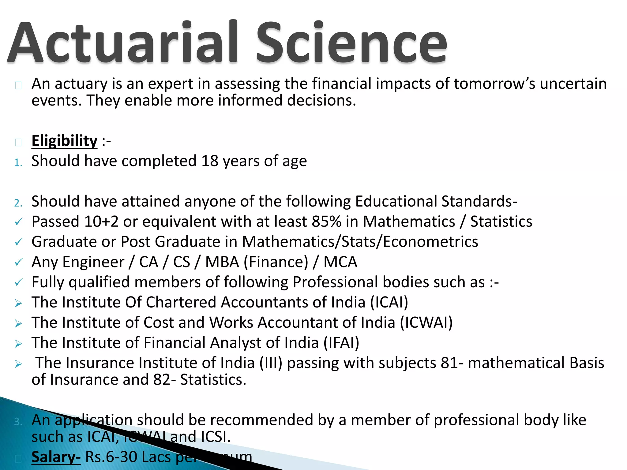 Actuarial Science 
An actuary is an expert in assessing the financial impacts of tomorrow’s uncertain 
events. They enable more informed decisions. 
Eligibility :- 
1. Should have completed 18 years of age 
2. Should have attained anyone of the following Educational Standards- 
 Passed 10+2 or equivalent with at least 85% in Mathematics / Statistics 
 Graduate or Post Graduate in Mathematics/Stats/Econometrics 
 Any Engineer / CA / CS / MBA (Finance) / MCA 
 Fully qualified members of following Professional bodies such as :- 
 The Institute Of Chartered Accountants of India (ICAI) 
 The Institute of Cost and Works Accountant of India (ICWAI) 
 The Institute of Financial Analyst of India (IFAI) 
 The Insurance Institute of India (III) passing with subjects 81- mathematical Basis 
of Insurance and 82- Statistics. 
3. An application should be recommended by a member of professional body like 
such as ICAI, ICWAI and ICSI. 
Salary- Rs.6-30 Lacs per annum 
 