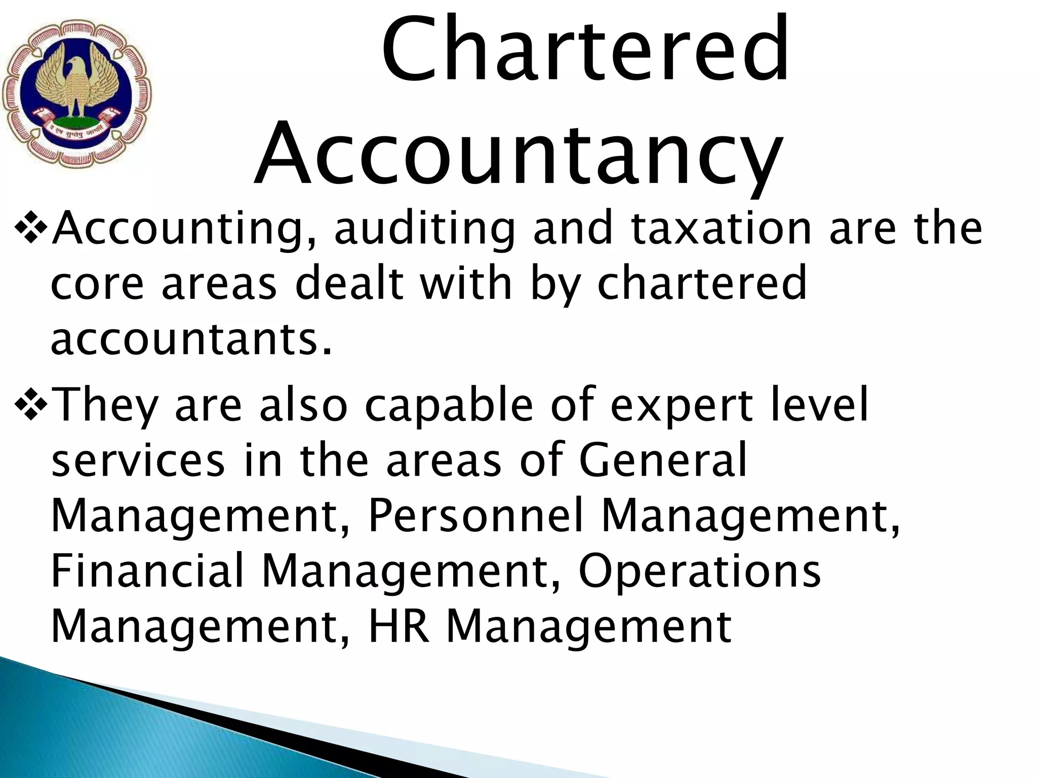 Chartered 
Accountancy 
Accounting, auditing and taxation are the 
core areas dealt with by chartered 
accountants. 
They are also capable of expert level 
services in the areas of General 
Management, Personnel Management, 
Financial Management, Operations 
Management, HR Management 
 