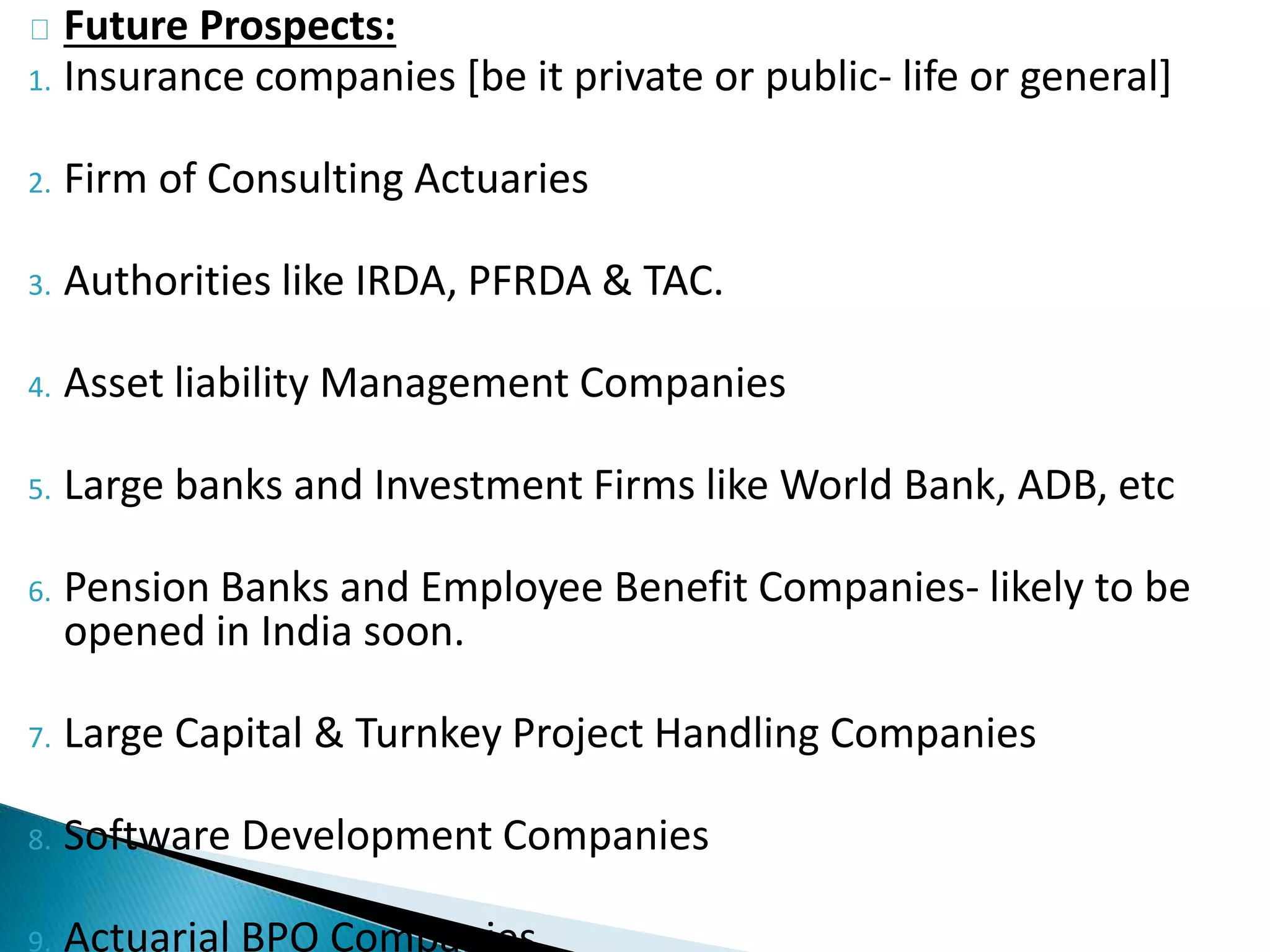Future Prospects: 
1. Insurance companies [be it private or public- life or general] 
2. Firm of Consulting Actuaries 
3. Authorities like IRDA, PFRDA & TAC. 
4. Asset liability Management Companies 
5. Large banks and Investment Firms like World Bank, ADB, etc 
6. Pension Banks and Employee Benefit Companies- likely to be 
opened in India soon. 
7. Large Capital & Turnkey Project Handling Companies 
8. Software Development Companies 
9. Actuarial BPO Companies 
 