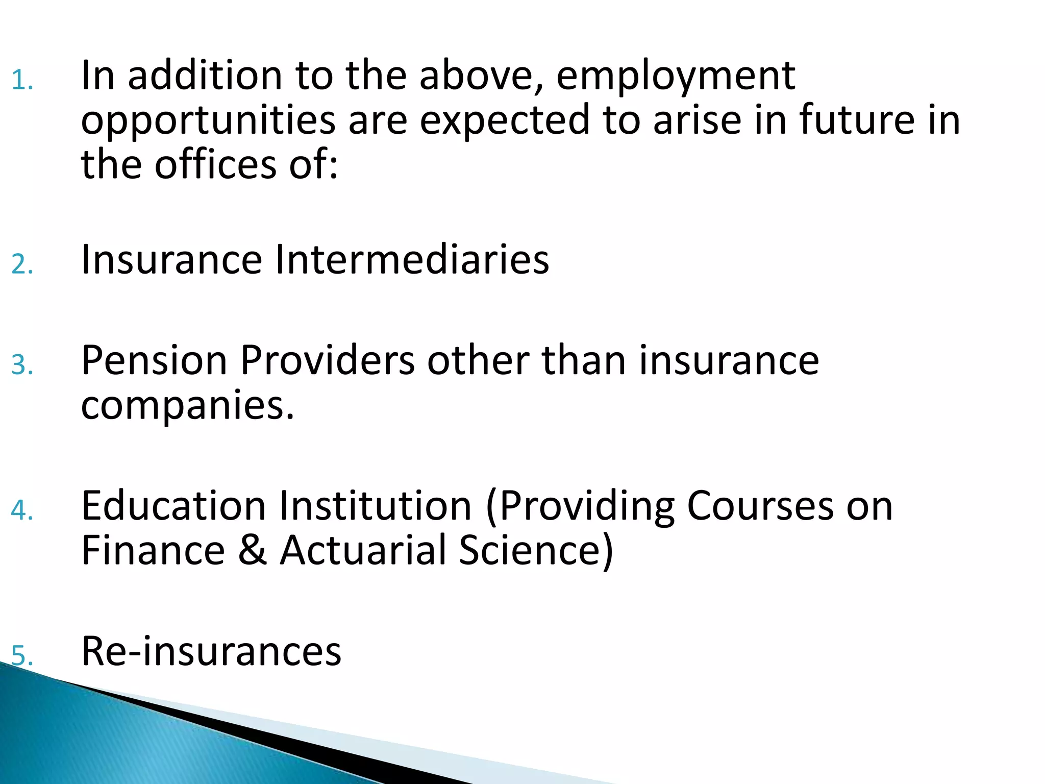 1. In addition to the above, employment 
opportunities are expected to arise in future in 
the offices of: 
2. Insurance Intermediaries 
3. Pension Providers other than insurance 
companies. 
4. Education Institution (Providing Courses on 
Finance & Actuarial Science) 
5. Re-insurances 
 