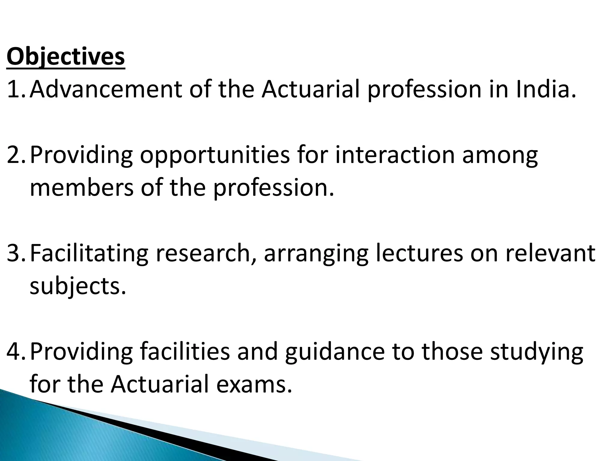 Objectives 
1.Advancement of the Actuarial profession in India. 
2.Providing opportunities for interaction among 
members of the profession. 
3.Facilitating research, arranging lectures on relevant 
subjects. 
4.Providing facilities and guidance to those studying 
for the Actuarial exams. 
 
