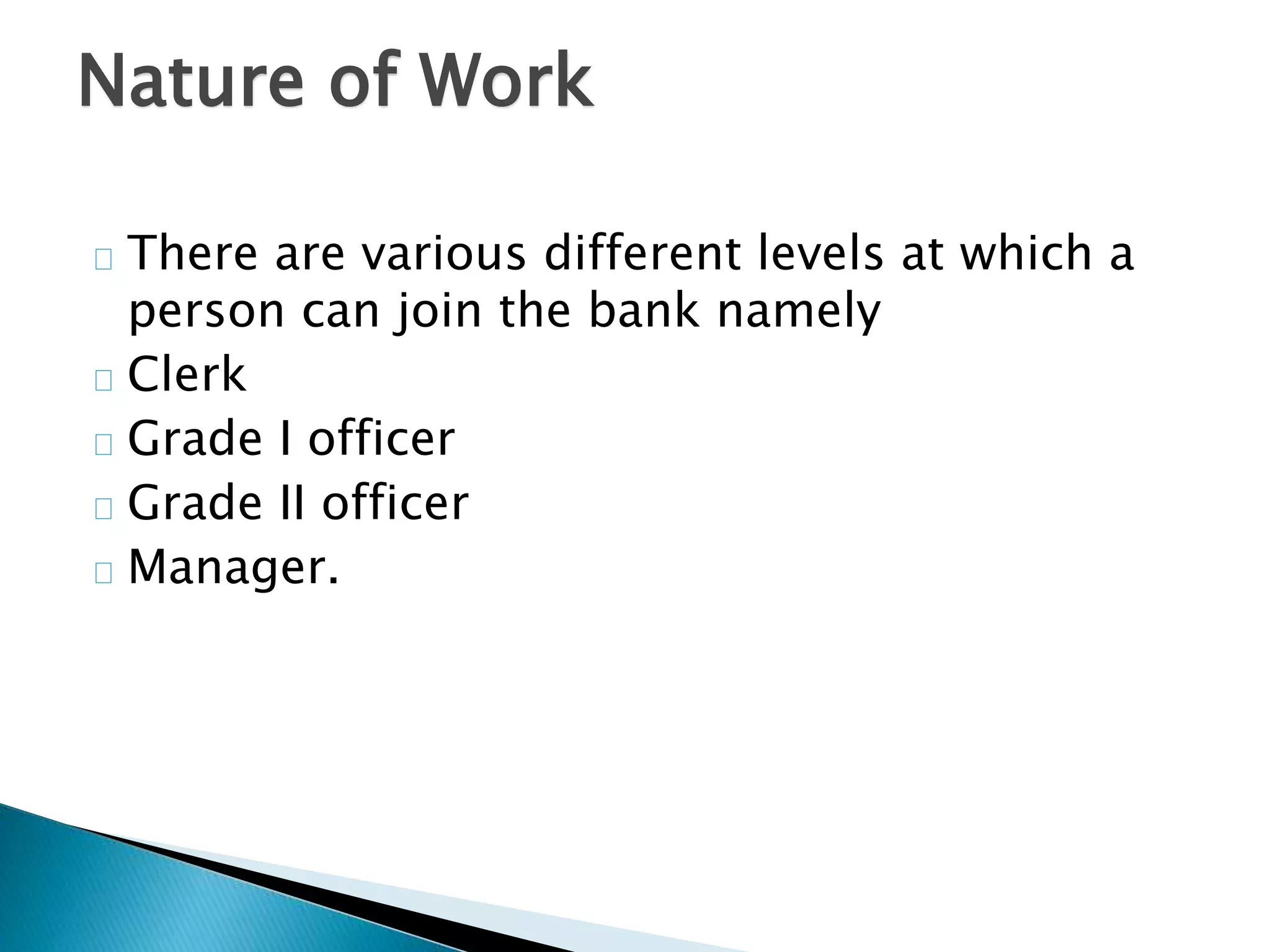 Nature of Work 
There are various different levels at which a 
person can join the bank namely 
Clerk 
Grade I officer 
Grade II officer 
Manager. 
 