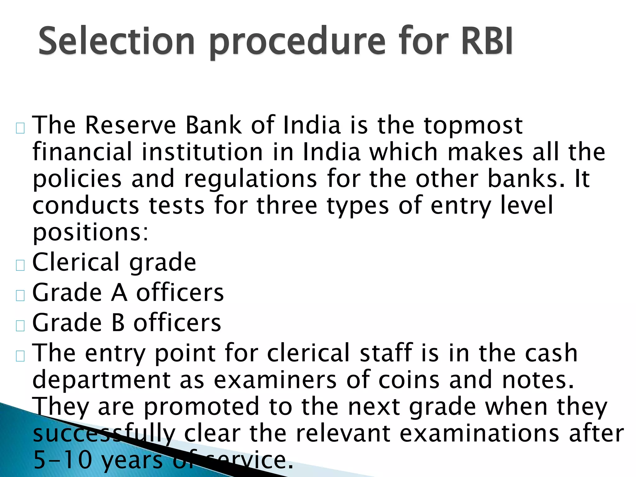 Selection procedure for RBI 
The Reserve Bank of India is the topmost 
financial institution in India which makes all the 
policies and regulations for the other banks. It 
conducts tests for three types of entry level 
positions: 
Clerical grade 
Grade A officers 
Grade B officers 
The entry point for clerical staff is in the cash 
department as examiners of coins and notes. 
They are promoted to the next grade when they 
successfully clear the relevant examinations after 
5-10 years of service. 
 