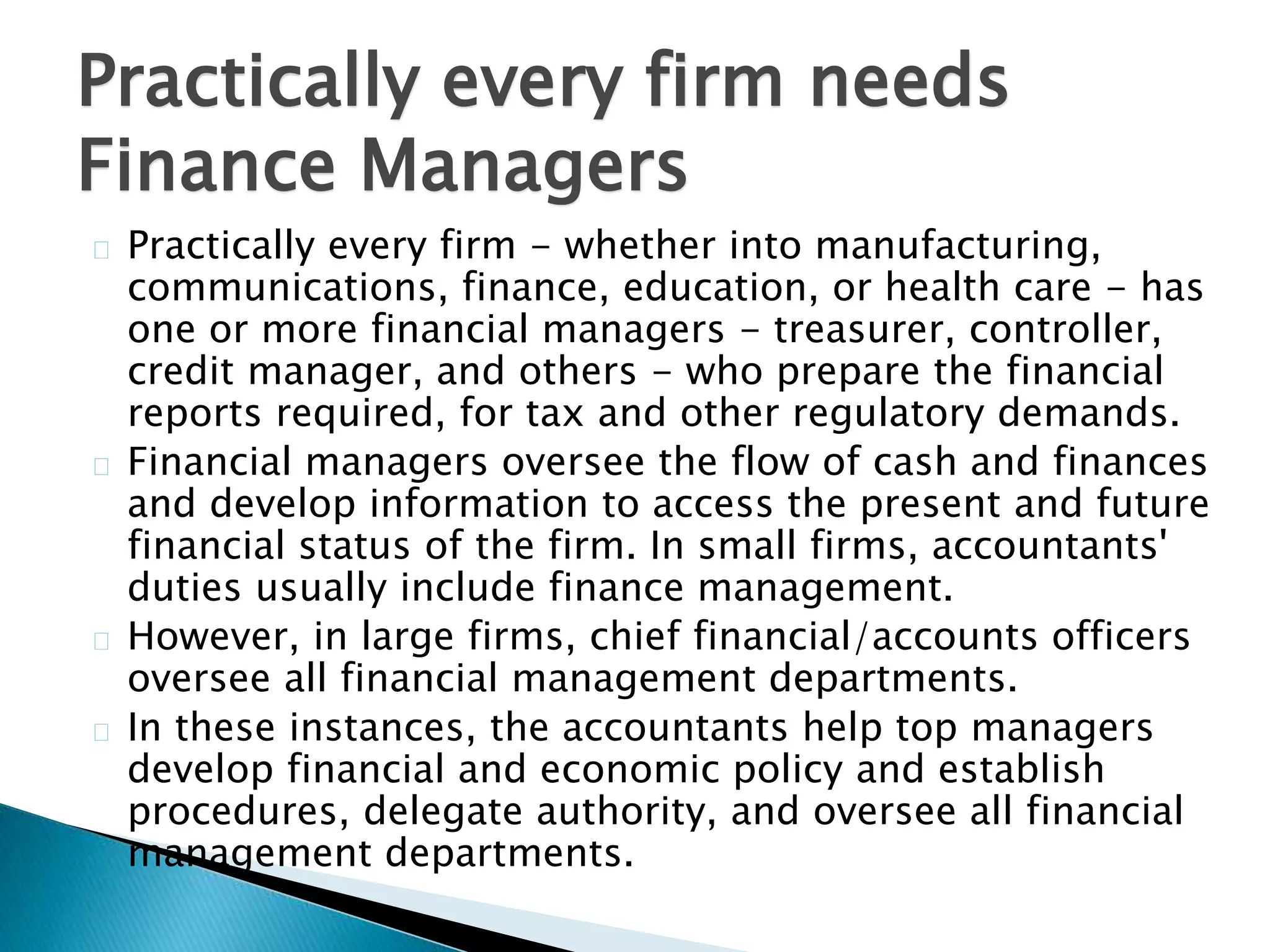 Practically every firm needs 
Finance Managers 
Practically every firm - whether into manufacturing, 
communications, finance, education, or health care - has 
one or more financial managers - treasurer, controller, 
credit manager, and others - who prepare the financial 
reports required, for tax and other regulatory demands. 
Financial managers oversee the flow of cash and finances 
and develop information to access the present and future 
financial status of the firm. In small firms, accountants' 
duties usually include finance management. 
However, in large firms, chief financial/accounts officers 
oversee all financial management departments. 
In these instances, the accountants help top managers 
develop financial and economic policy and establish 
procedures, delegate authority, and oversee all financial 
management departments. 
 