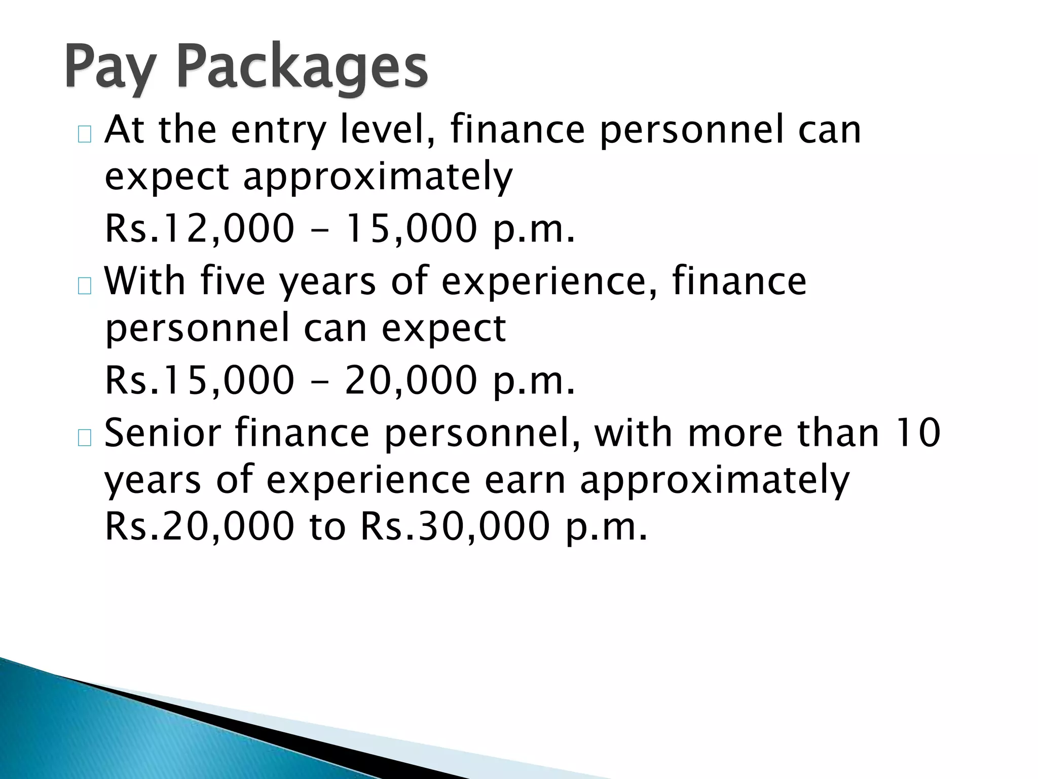 Pay Packages 
At the entry level, finance personnel can 
expect approximately 
Rs.12,000 - 15,000 p.m. 
With five years of experience, finance 
personnel can expect 
Rs.15,000 - 20,000 p.m. 
Senior finance personnel, with more than 10 
years of experience earn approximately 
Rs.20,000 to Rs.30,000 p.m. 
 