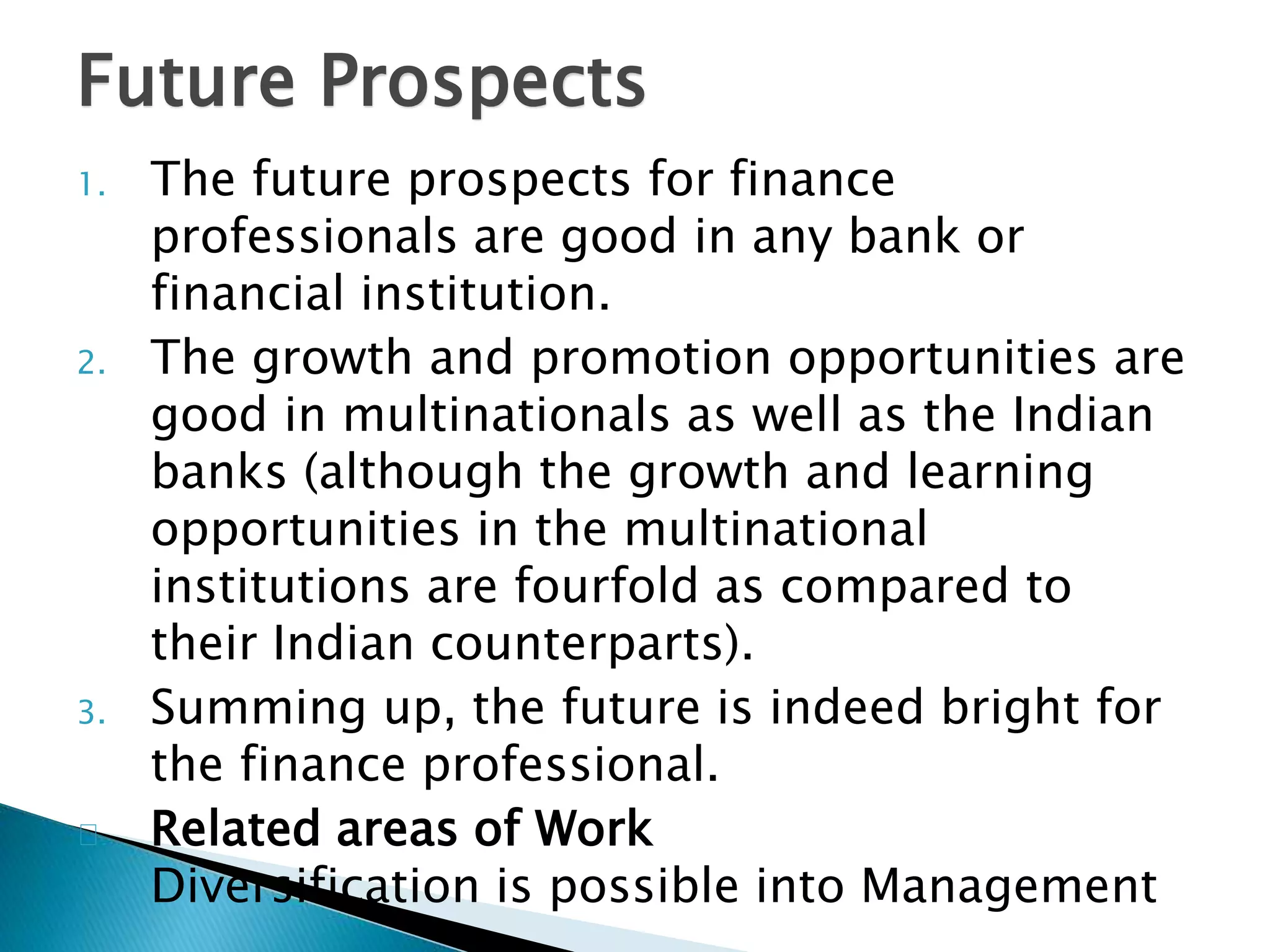 Future Prospects 
1. The future prospects for finance 
professionals are good in any bank or 
financial institution. 
2. The growth and promotion opportunities are 
good in multinationals as well as the Indian 
banks (although the growth and learning 
opportunities in the multinational 
institutions are fourfold as compared to 
their Indian counterparts). 
3. Summing up, the future is indeed bright for 
the finance professional. 
Related areas of Work 
Diversification is possible into Management 
 