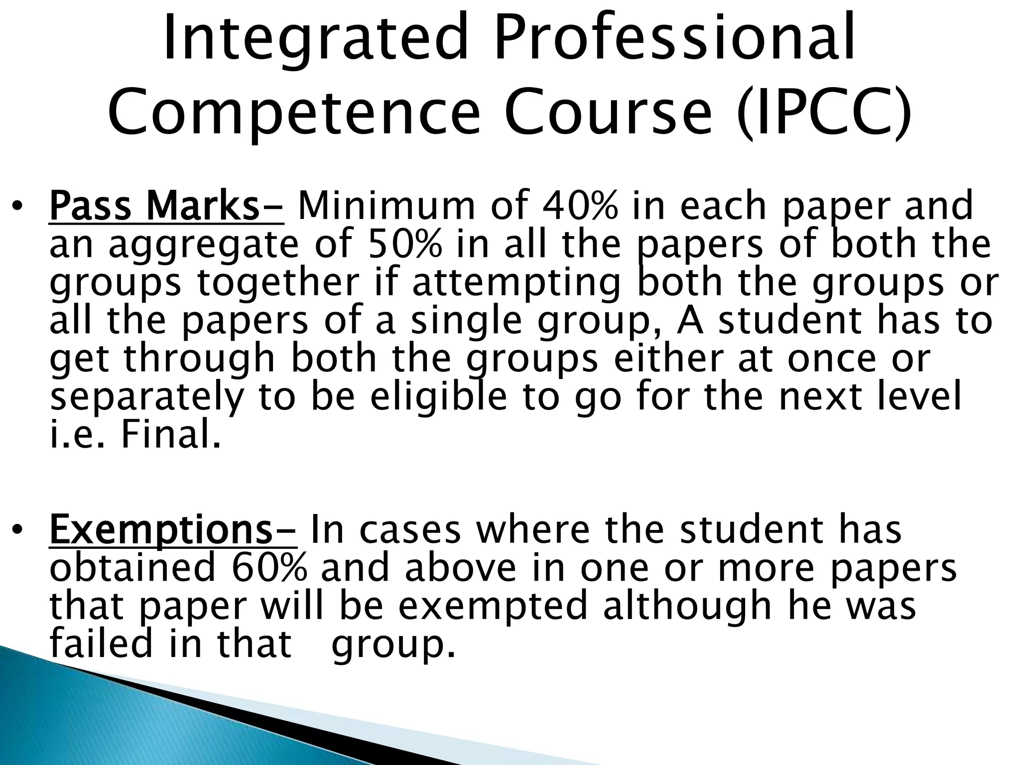 Integrated Professional 
Competence Course (IPCC) 
• Pass Marks- Minimum of 40% in each paper and 
an aggregate of 50% in all the papers of both the 
groups together if attempting both the groups or 
all the papers of a single group, A student has to 
get through both the groups either at once or 
separately to be eligible to go for the next level 
i.e. Final. 
• Exemptions- In cases where the student has 
obtained 60% and above in one or more papers 
that paper will be exempted although he was 
failed in that group. 
 