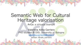 Semantic Web for Cultural
Heritage valorisation
ArCo: a virtuous example
Valentina Anita Carriero
PhD student @ DISI, University of Bologna
valentina.carriero3@unibo.it
twitter: @vale_carriero
 