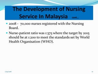  2008 - 70,000 nurses registered with the Nursing
Board.
 Nurse-patient ratio was 1:375 where the target by 2015
should be at 1:200 to meet the standards set by World
Health Organisation (WHO).
The Development of Nursing
Service In Malaysia cont…
1/29/2016 10
 
