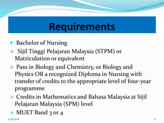 Requirements
 Bachelor of Nursing
 Sijil Tinggi Pelajaran Malaysia (STPM) or
Matriculation or equivalent
 Pass in Biology and Chemistry, or Biology and
Physics OR a recognized Diploma in Nursing with
transfer of credits to the appropriate level of four-year
programme
 Credits in Mathematics and Bahasa Malaysia at Sijil
Pelajaran Malaysia (SPM) level
 MUET Band 3 or 4
1/29/2016 17
 