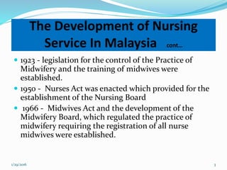  1923 - legislation for the control of the Practice of
Midwifery and the training of midwives were
established.
 1950 - Nurses Act was enacted which provided for the
establishment of the Nursing Board
 1966 - Midwives Act and the development of the
Midwifery Board, which regulated the practice of
midwifery requiring the registration of all nurse
midwives were established.
The Development of Nursing
Service In Malaysia cont…
1/29/2016 3
 