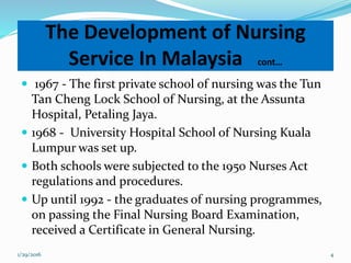 The Development of Nursing
Service In Malaysia cont…
 1967 - The first private school of nursing was the Tun
Tan Cheng Lock School of Nursing, at the Assunta
Hospital, Petaling Jaya.
 1968 - University Hospital School of Nursing Kuala
Lumpur was set up.
 Both schools were subjected to the 1950 Nurses Act
regulations and procedures.
 Up until 1992 - the graduates of nursing programmes,
on passing the Final Nursing Board Examination,
received a Certificate in General Nursing.
1/29/2016 4
 