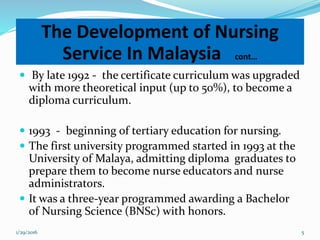  By late 1992 - the certificate curriculum was upgraded
with more theoretical input (up to 50%), to become a
diploma curriculum.
 1993 - beginning of tertiary education for nursing.
 The first university programmed started in 1993 at the
University of Malaya, admitting diploma graduates to
prepare them to become nurse educators and nurse
administrators.
 It was a three-year programmed awarding a Bachelor
of Nursing Science (BNSc) with honors.
The Development of Nursing
Service In Malaysia cont…
1/29/2016 5
 