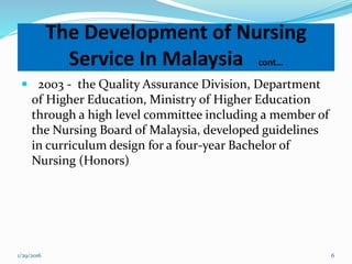  2003 - the Quality Assurance Division, Department
of Higher Education, Ministry of Higher Education
through a high level committee including a member of
the Nursing Board of Malaysia, developed guidelines
in curriculum design for a four-year Bachelor of
Nursing (Honors)
The Development of Nursing
Service In Malaysia cont…
1/29/2016 6
 