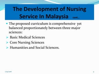 The proposed curriculum is comprehensive yet
balanced proportionately between three major
sciences:
 Basic Medical Sciences
 Core Nursing Sciences
 Humanities and Social Sciences.
The Development of Nursing
Service In Malaysia cont…
1/29/2016 9
 