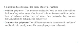 10
4. Classified based on reaction mode of polymerization:
 Addition polymers: The monomer molecules bond to each other without
the loss of any other atoms. One form of polymer is converted into another
form of polymer without loss of atoms from molecule. For example
polyvinyl chloride, polyethylene, polystyrene.
 Condensation polymers: Two different monomers combine with the loss of
small molecule, usually water. For example polyesters, polyamide.
 
