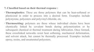 13
7. Classified based on their thermal response :
 Thermoplastics: These are those polymers that can be heat-softened or
plasticized in order to process into a desired form. Examples include
polystyrene, polyesters and polyvinyl chloride, etc.
 Thermosetting: polymers are those whose individual chains have been
chemically linked by covalent bonds during polymerization or by
subsequent chemical or thermal treatment during fabrication. Once formed,
these crosslinked networks resist heat softening, mechanical deformation,
and solvent attack, but cannot be thermally processed. Examples include
epoxy, resins, and unsaturated polyesters.
 