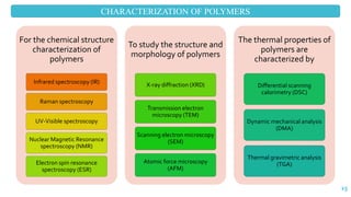 CHARACTERIZATION OF POLYMERS
15
For the chemical structure
characterization of
polymers
Infrared spectroscopy (IR)
Raman spectroscopy
UV-Visible spectroscopy
Nuclear Magnetic Resonance
spectroscopy (NMR)
Electron spin resonance
spectroscopy (ESR)
To study the structure and
morphology of polymers
X-ray diffraction (XRD)
Transmission electron
microscopy (TEM)
Scanning electron microscopy
(SEM)
Atomic force microscopy
(AFM)
The thermal properties of
polymers are
characterized by
Differential scanning
calorimetry (DSC)
Dynamic mechanical analysis
(DMA)
Thermal gravimetric analysis
(TGA)
 