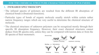 1. INFRARED SPECTROSCOPY
 The infrared spectra of polymers are resulted from the different IR absorption of
chemical bonds (vibrational transition).
 Particular types of bonds of organic molecule usually stretch within certain rather
narrow frequency ranges which are very useful to determine the chemical structure of
molecule.
 The chemical structures of unknown polymers can be recognized mostly through their
specific IR absorption frequency. However, their exact chemical structures cannot
deduce from IR spectra only, unless they can be compared with known data or from the
IR spectra of their monomers.
FOR THE CHEMICAL STRUCTURE CHARACTERIZATION OF POLYMERS
16
 