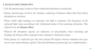 2. RAMAN SPECTROSCOPY
 Like IR spectroscopy, It derives from vibrational transitions in molecules.
 Raman spectroscopy involves the inelastic scattering of photons rather than their direct
absorption or emission.
 When visible light impinges on molecules, the light is scattered. The frequency of the
scattered light varies according to the vibrational modes of the scattering molecules. This
referred to as the Raman effect.
 Whereas IR absorption spectra are indicative of unsymmetric bond stretching and
bending, the Raman effect responds to the symmetric vibrational modes.
 Polar groups of a molecule give the most intense IR signals whereas nonpolar ones give
rise to most intense Raman signals. Thus IR and Raman spectroscopy are complementary.
18
 