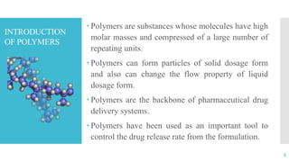INTRODUCTION
OF POLYMERS
 Polymers are substances whose molecules have high
molar masses and compressed of a large number of
repeating units.
 Polymers can form particles of solid dosage form
and also can change the flow property of liquid
dosage form.
 Polymers are the backbone of pharmaceutical drug
delivery systems.
 Polymers have been used as an important tool to
control the drug release rate from the formulation.
2
 