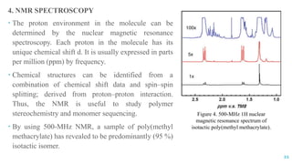 4. NMR SPECTROSCOPY
 The proton environment in the molecule can be
determined by the nuclear magnetic resonance
spectroscopy. Each proton in the molecule has its
unique chemical shift d. It is usually expressed in parts
per million (ppm) by frequency.
 Chemical structures can be identified from a
combination of chemical shift data and spin–spin
splitting; derived from proton–proton interaction.
Thus, the NMR is useful to study polymer
stereochemistry and monomer sequencing.
 By using 500-MHz NMR, a sample of poly(methyl
methacrylate) has revealed to be predominantly (95 %)
isotactic isomer.
21
Figure 4. 500-MHz 1H nuclear
magnetic resonance spectrum of
isotactic poly(methyl methacrylate).
 