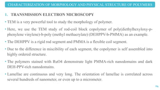 1. TRANSMISSION ELECTRON MICROSCOPY
• TEM is a very powerful tool to study the morphology of polymer.
• Here, we use the TEM study of rod-coil block copolymer of poly(diethylhexyloxy-p-
phenylene vinylene)-b-poly (methyl methacrylate) (DEHPPV-b-PMMA) as an example.
• The DEHPPV is a rigid rod segment and PMMA is a flexible coil segment.
• Due to the difference in miscibility of each segment, the copolymer is self assembled into
highly ordered structure.
• The polymers stained with RuO4 demonstrate light PMMA-rich nanodomains and dark
DEH-PPV-rich nanodomains.
• Lamellae are continuous and very long. The orientation of lamellae is correlated across
several hundreds of nanometer, or even up to a micrometer.
CHARACTERIZATION OF MORPHOLOGY AND PHYSICAL STRUCTURE OF POLYMERS
24
 