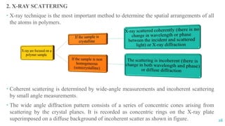 2. X-RAY SCATTERING
 X-ray technique is the most important method to determine the spatial arrangements of all
the atoms in polymers.
 Coherent scattering is determined by wide-angle measurements and incoherent scattering
by small angle measurements.
 The wide angle diffraction pattern consists of a series of concentric cones arising from
scattering by the crystal planes. It is recorded as concentric rings on the X-ray plate
superimposed on a diffuse background of incoherent scatter as shown in figure. 26
 