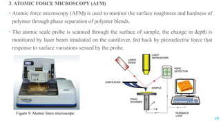 3. ATOMIC FORCE MICROSCOPY (AFM)
 Atomic force microscopy (AFM) is used to monitor the surface roughness and hardness of
polymer through phase separation of polymer blends.
 The atomic scale probe is scanned through the surface of sample, the change in depth is
monitored by laser beam irradiated on the cantilever, fed back by piezoelectric force that
response to surface variations sensed by the probe.
Figure 9. Atomic force microscope.
28
 