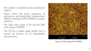  The sample is mounted on the piezoelectric
support.
 Figure shows the phase separation of
polystyrene and poly(methyl methacrylate)
diblock copolymers (PS-b-PMMA) on glass
substrate.
 The light color image is PS and the dark
color image is PMMA.
 The PS has a higher depth profile and is
toward air because of its hydrophobic
characteristics.
Figure 10. AFM image of PS-b-PMMA.
29
 