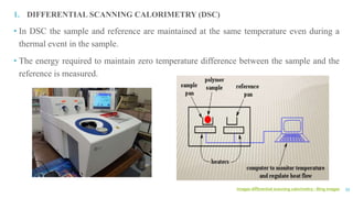 images differential scanning calorimetry - Bing images 33
1. DIFFERENTIAL SCANNING CALORIMETRY (DSC)
• In DSC the sample and reference are maintained at the same temperature even during a
thermal event in the sample.
• The energy required to maintain zero temperature difference between the sample and the
reference is measured.
 