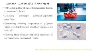 When to Use Thermomechanical Analysis to Characterize Your Polymers and Polymer Composites – TAL (ctherm.com) 37
APPLICATIONS OF TMA IN POLYMERS
 TMA is the method of choice for measuring thermal
expansion of polymers.
 Measuring anisotropy (direction-dependent
properties).
 Determining softening temperature of polymers
which provide information about how to process the
material.
 Studying phase behavior and solid transitions of
polymers before the it actually melts.
 