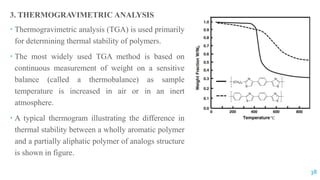 3. THERMOGRAVIMETRIC ANALYSIS
 Thermogravimetric analysis (TGA) is used primarily
for determining thermal stability of polymers.
 The most widely used TGA method is based on
continuous measurement of weight on a sensitive
balance (called a thermobalance) as sample
temperature is increased in air or in an inert
atmosphere.
 A typical thermogram illustrating the difference in
thermal stability between a wholly aromatic polymer
and a partially aliphatic polymer of analogs structure
is shown in figure.
38
 