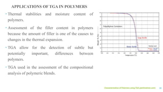 Characterization of Polymers usingTGA (perkinelmer.com) 39
APPLICATIONS OF TGA IN POLYMERS
 Thermal stabilities and moisture content of
polymers.
 Assessment of the filler content in polymers
because the amount of filler is one of the causes to
changes in the thermal expansion.
 TGA allow for the detection of subtle but
potentially important, differences between
polymers.
 TGA used in the assessment of the compositional
analysis of polymeric blends.
 