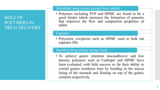 ROLE OF
POLYMERS IN
DRUG DELIVERY
• Polymers including PVP and HPMC are found to be a
good binder which increases the formation of granules
that improves the flow and compaction properties of
tablet.
Immediate drug release dosage form tablets
• Polymeric excipients such as HPMC used to bulk out
capsules fills.
Capsules
• To achieve gastro retention mucoadhesive and low
density, polymers such as Carbopol and HPMC have
been evaluated, with little success so far their ability to
extend gastric residence time by bonding to the mucus
lining of the stomach and floating on top of the gastric
contents respectively.
Modified drug release dosage form
4
 