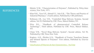 REFERENCES
 Bikales N.M., “Characterization of Polymers”, Published by Wiley-Inter
science, New York, 1971.
 Khar R.K., Vyas S.P., Ahmad F.J., Jain G.K., “The Theory and Practice of
Industrial Pharmacy”, Fourth edition, Published by CBS publishers.
 Robinson J.R., Lee V.H., “Controlled Drug Delivery Systems, Second
edition, Vol 29, Published by CRC Press, Marcel Dekker, NY.
 Wise D.L., “Handbook of pharmaceutical Controlled Release
Technology”, Third edition, Published by CRC Press, Marcel Dekker,
NY.
 Chien Y.W., “Novel Drug Delivery System”, Second edition, Vol 50,
Published by CRC Press New York.
 Kuptsov A.H., Zhizhin G.N., “Handbook of Fourier Transform Raman
and Infrared Spectra of Polymers” First edition, Published by Elsevier
Science.
 Classification of Polymers & their Characteristics. -YouTube
40
 