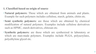 CLASSIFICATION
OF POLYMERS
7
1. Classified based on origin of source
 Natural polymers: Those which are obtained from animals and plants.
Example for such polymers includes cellulose, starch, gelatin, chitin etc.
 Semi synthetic polymers: are those which are obtained by chemical
modification of natural polymers. Examples include cellulose derivatives
such as HPMC, starch derivatives, chitosan etc.
 Synthetic polymers: are those which are synthesized in laboratory or
which are man-made polymers. Examples include PLGA, polyacrylates,
polyethylene glycol etc.
 