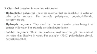 9
3. Classified based on interaction with water
 Hydrophobic polymers: These are material that are insoluble in water or
other polar solvents. For example polystyrene, polyvinylchloride,
polyethylene etc.
 Hydrogels polymers: They swell but do not dissolve when brought in
contact with water. For example polyvinyl pyrrolidone.
 Soluble polymers: These are moderate molecular weight cross-linked
polymers that dissolve in water. For example HPMC, polyethylene glycol,
polyvinyl alcohol.
 
