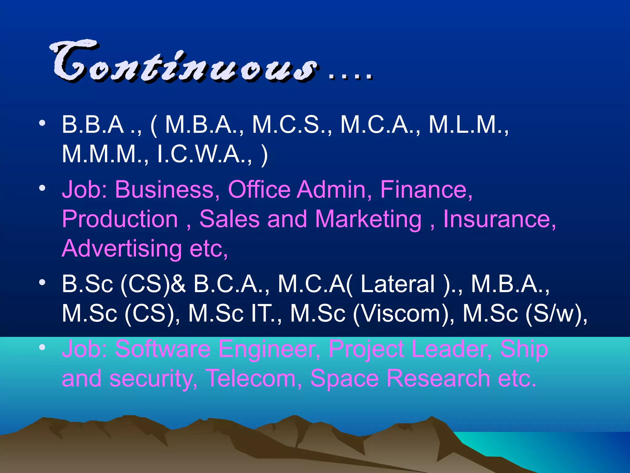 Continuous ….
• B.B.A ., ( M.B.A., M.C.S., M.C.A., M.L.M.,
  M.M.M., I.C.W.A., )
• Job: Business, Office Admin, Finance,
  Production , Sales and Marketing , Insurance,
  Advertising etc,
• B.Sc (CS)& B.C.A., M.C.A( Lateral )., M.B.A.,
  M.Sc (CS), M.Sc IT., M.Sc (Viscom), M.Sc (S/w),
• Job: Software Engineer, Project Leader, Ship
  and security, Telecom, Space Research etc.
 