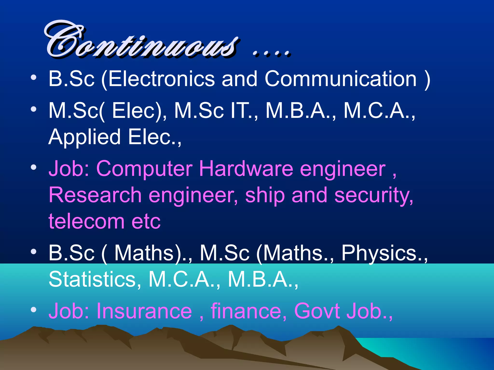Continuous ….
• B.Sc (Electronics and Communication )
• M.Sc( Elec), M.Sc IT., M.B.A., M.C.A.,
  Applied Elec.,
• Job: Computer Hardware engineer ,
  Research engineer, ship and security,
  telecom etc
• B.Sc ( Maths)., M.Sc (Maths., Physics.,
  Statistics, M.C.A., M.B.A.,
• Job: Insurance , finance, Govt Job.,
 
