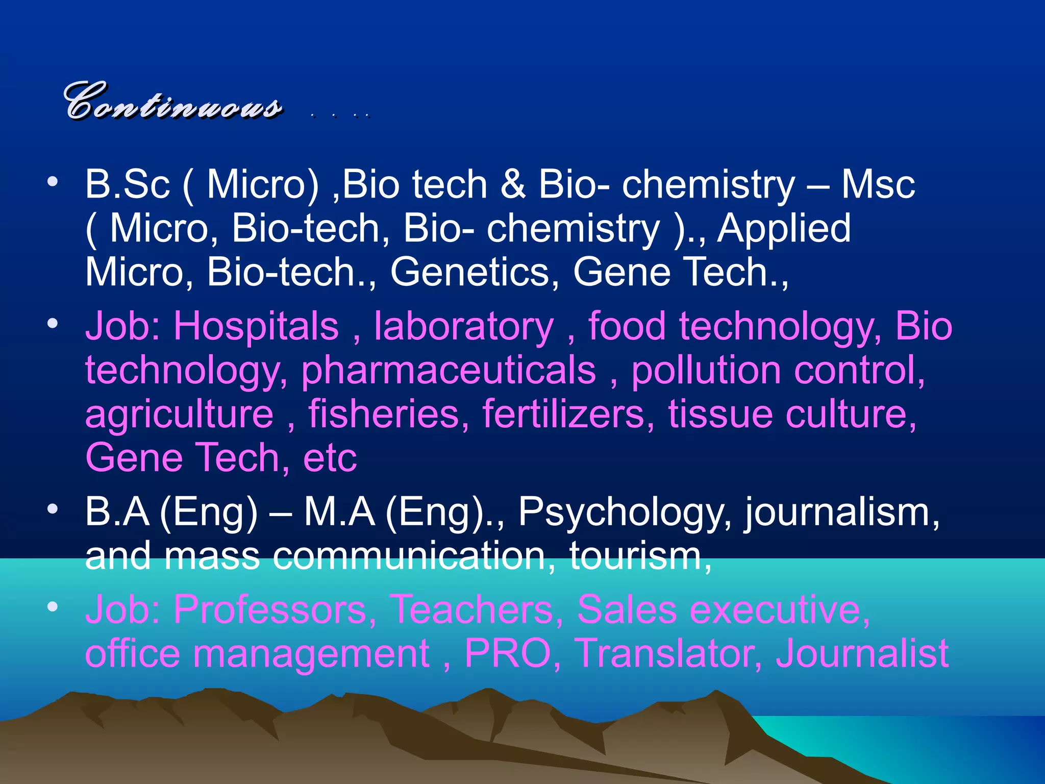 Continuous ….
• B.Sc ( Micro) ,Bio tech & Bio- chemistry – Msc
  ( Micro, Bio-tech, Bio- chemistry )., Applied
  Micro, Bio-tech., Genetics, Gene Tech.,
• Job: Hospitals , laboratory , food technology, Bio
  technology, pharmaceuticals , pollution control,
  agriculture , fisheries, fertilizers, tissue culture,
  Gene Tech, etc
• B.A (Eng) – M.A (Eng)., Psychology, journalism,
  and mass communication, tourism,
• Job: Professors, Teachers, Sales executive,
  office management , PRO, Translator, Journalist
 