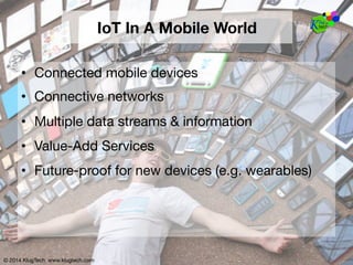 © 2014 KlugTech www.klugtech.com
IoT In A Mobile World
•  Connected mobile devices
•  Connective networks
•  Multiple data streams & information
•  Value-Add Services
•  Future-proof for new devices (e.g. wearables)
© 2014 KlugTech www.klugtech.com
 